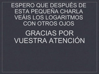 ESPERO QUE DESPUÉS DE
ESTA PEQUEÑA CHARLA
VEÁIS LOS LOGARITMOS
CON OTROS OJOS
GRACIAS POR
VUESTRA ATENCIÓN
 