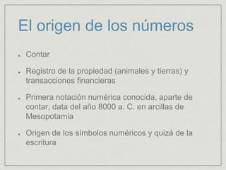 El origen de los números
Contar
Registro de la propiedad (animales y tierras) y
transacciones financieras
Primera notación numérica conocida, aparte de
contar, data del año 8000 a. C. en arcillas de
Mesopotamia
Origen de los símbolos numéricos y quizá de la
escritura
 