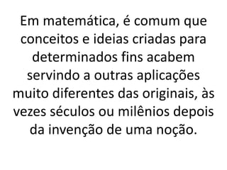 Em matemática, é comum que
conceitos e ideias criadas para
determinados fins acabem
servindo a outras aplicações
muito diferentes das originais, às
vezes séculos ou milênios depois
da invenção de uma noção.
 