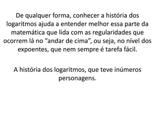 De qualquer forma, conhecer a história dos
logaritmos ajuda a entender melhor essa parte da
matemática que lida com as regularidades que
ocorrem lá no “andar de cima”, ou seja, no nível dos
expoentes, que nem sempre é tarefa fácil.
A história dos logaritmos, que teve inúmeros
personagens.
 