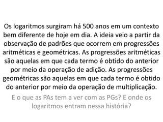 Os logaritmos surgiram há 500 anos em um contexto
bem diferente de hoje em dia. A ideia veio a partir da
observação de padrões que ocorrem em progressões
aritméticas e geométricas. As progressões aritméticas
são aquelas em que cada termo é obtido do anterior
por meio da operação de adição. As progressões
geométricas são aquelas em que cada termo é obtido
do anterior por meio da operação de multiplicação.
E o que as PAs tem a ver com as PGs? E onde os
logaritmos entram nessa história?
 