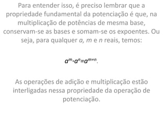 Para entender isso, é preciso lembrar que a
propriedade fundamental da potenciação é que, na
multiplicação de potências de mesma base,
conservam-se as bases e somam-se os expoentes. Ou
seja, para qualquer a, m e n reais, temos:
am∙an=am+n.
As operações de adição e multiplicação estão
interligadas nessa propriedade da operação de
potenciação.
 