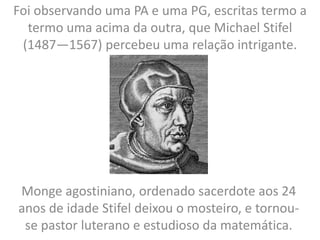 Foi observando uma PA e uma PG, escritas termo a
termo uma acima da outra, que Michael Stifel
(1487—1567) percebeu uma relação intrigante.
Monge agostiniano, ordenado sacerdote aos 24
anos de idade Stifel deixou o mosteiro, e tornou-
se pastor luterano e estudioso da matemática.
 