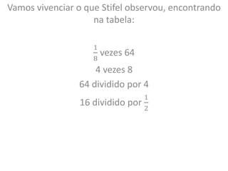 Vamos vivenciar o que Stifel observou, encontrando
na tabela:
1
8
vezes 64
4 vezes 8
64 dividido por 4
16 dividido por
1
2
 