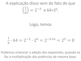 A explicação disso vem do fato de que
1
8
= 2−3
e 64=26.
Logo, temos
1
8
∙ 64 = 2−3
∙ 26
= 2−3+6
= 23
= 8
Podemos vivenciar a adição dos expoentes, quando se
faz a multiplicação das potências de mesma base.
 