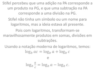 Stifel percebeu que uma adição na PA corresponde a
um produto na PG, e que uma subtração na PA
corresponde a uma divisão na PG.
Stifel não tinha um símbolo ou um nome para
logaritmos, mas a ideia estava ali presente.
Pois com logaritmos, transformam-se
maravilhosamente produtos em somas, divisões em
subtrações.
Usando a notação moderna de logaritmos, temos:
log𝑏 𝑎𝑐 = log𝑏 𝑎 + log𝑏 𝑐
e
log𝑏
𝑎
𝑐
= log𝑏 𝑎 − log𝑏 𝑐.
 