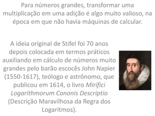 Para números grandes, transformar uma
multiplicação em uma adição é algo muito valioso, na
época em que não havia máquinas de calcular.
A ideia original de Stifel foi 70 anos
depois colocada em termos práticos
auxiliando em cálculo de números muito
grandes pelo barão escocês John Napier
(1550-1617), teólogo e astrônomo, que
publicou em 1614, o livro Mirifici
Logarithmorum Canonis Descriptio
(Descrição Maravilhosa da Regra dos
Logaritmos).
 