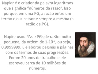 Napier é o criador da palavra logaritmos
que significa “números da razão”. Isso
porque, em uma PG, a razão entre um
termo e o sucessor é sempre a mesma (a
razão da PG).
Napier usou PAs e PGs de razão muito
pequena, da ordem de 1-10-7, ou seja,
0,9999999. E elaborou páginas e páginas
com os termos de suas progressões.
Foram 20 anos de trabalho e ele
escreveu cerca de 10 milhões de
números.
 