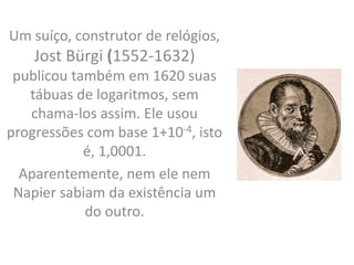 Um suíço, construtor de relógios,
Jost Bürgi (1552-1632)
publicou também em 1620 suas
tábuas de logaritmos, sem
chama-los assim. Ele usou
progressões com base 1+10-4, isto
é, 1,0001.
Aparentemente, nem ele nem
Napier sabiam da existência um
do outro.
 