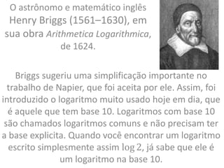 O astrônomo e matemático inglês
Henry Briggs (1561–1630), em
sua obra Arithmetica Logarithmica,
de 1624.
Briggs sugeriu uma simplificação importante no
trabalho de Napier, que foi aceita por ele. Assim, foi
introduzido o logaritmo muito usado hoje em dia, que
é aquele que tem base 10. Logaritmos com base 10
são chamados logaritmos comuns e não precisam ter
a base explicita. Quando você encontrar um logaritmo
escrito simplesmente assim log 2, já sabe que ele é
um logaritmo na base 10.
 