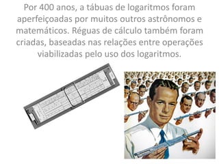 Por 400 anos, a tábuas de logaritmos foram
aperfeiçoadas por muitos outros astrônomos e
matemáticos. Réguas de cálculo também foram
criadas, baseadas nas relações entre operações
viabilizadas pelo uso dos logaritmos.
 