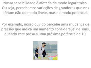Nossa sensibilidade é afetada de modo logaritmico.
Ou seja, percebemos variações de grandezas que nos
afetam não de modo linear, mas de modo potencial.
Por exemplo, nosso ouvido percebe uma mudança de
pressão que indica um aumento considerável de sons,
quando este passa a uma próxima potência de 10.
 