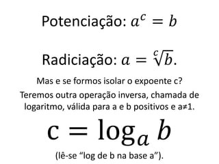 Potenciação: 𝑎𝑐
= 𝑏
Radiciação: 𝑎 =
𝑐
𝑏.
Mas e se formos isolar o expoente c?
Teremos outra operação inversa, chamada de
logaritmo, válida para a e b positivos e a≠1.
c = log𝑎 𝑏
(lê-se “log de b na base a”).
 
