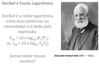Decibel e Escala Logarítmica
Decibel é a razão logarítmica
entre duas potências ou
intensidades e é dado pela
expressão:
PdB = 10 x log10 (Px/Py)
ou IdB = 10 x log10 (Ix/Iy)
Vamos testar nossos
ouvidos?
Alexander Graham Bell (1847 — 1922).
 