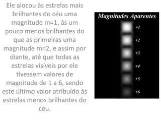 Ele alocou às estrelas mais
brilhantes do céu uma
magnitude m=1, às um
pouco menos brilhantes do
que as primeiras uma
magnitude m=2, e assim por
diante, até que todas as
estrelas visíveis por ele
tivessem valores de
magnitude de 1 a 6, sendo
este último valor atribuído às
estrelas menos brilhantes do
céu.
 