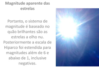 Magnitude aparente das
estrelas
Portanto, o sistema de
magnitude é baseado no
quão brilhantes são as
estrelas a olho nu.
Posteriormente a escala de
Hiparco foi estendida para
magnitudes além de 6 e
abaixo de 1, inclusive
negativas.
 