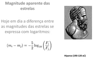 Magnitude aparente das
estrelas
Hoje em dia a diferença entre
as magnitudes das estrelas se
expressa com logaritmos:
Hiparco (190-120 aC)
 