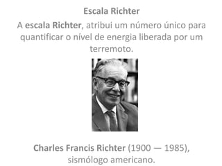 Escala Richter
A escala Richter, atribui um número único para
quantificar o nível de energia liberada por um
terremoto.
Charles Francis Richter (1900 — 1985),
sismólogo americano.
 