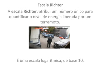 Escala Richter
A escala Richter, atribui um número único para
quantificar o nível de energia liberada por um
terremoto.
É uma escala logarítmica, de base 10.
 