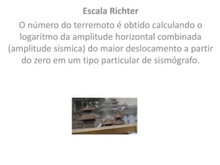 Escala Richter
O número do terremoto é obtido calculando o
logarítmo da amplitude horizontal combinada
(amplitude sísmica) do maior deslocamento a partir
do zero em um tipo particular de sismógrafo.
 