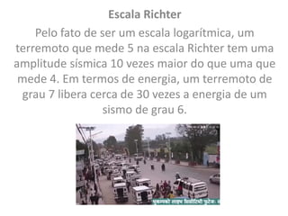 Escala Richter
Pelo fato de ser um escala logarítmica, um
terremoto que mede 5 na escala Richter tem uma
amplitude sísmica 10 vezes maior do que uma que
mede 4. Em termos de energia, um terremoto de
grau 7 libera cerca de 30 vezes a energia de um
sismo de grau 6.
 
