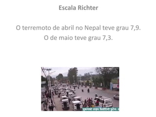 Escala Richter
O terremoto de abril no Nepal teve grau 7,9.
O de maio teve grau 7,3.
 