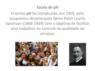 Escala de pH
O termo pH foi introduzido, em 1909, pelo
bioquímico dinamarquês Søren Peter Lauritz
Sørensen (1868-1939) com o objetivo de facilitar
seus trabalhos no controle de qualidade de
cervejas.
 