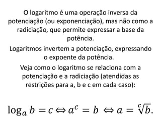 O logaritmo é uma operação inversa da
potenciação (ou exponenciação), mas não como a
radiciação, que permite expressar a base da
potência.
Logaritmos invertem a potenciação, expressando
o expoente da potência.
Veja como o logaritmo se relaciona com a
potenciação e a radiciação (atendidas as
restrições para a, b e c em cada caso):
log𝑎 𝑏 = 𝑐 ֞ 𝑎𝑐
= 𝑏 ֞ 𝑎 =
𝑐
𝑏.
 