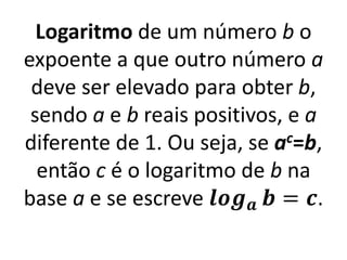 Logaritmo de um número b o
expoente a que outro número a
deve ser elevado para obter b,
sendo a e b reais positivos, e a
diferente de 1. Ou seja, se ac=b,
então c é o logaritmo de b na
base a e se escreve 𝒍𝒐𝒈𝒂 𝒃 = 𝒄.
 