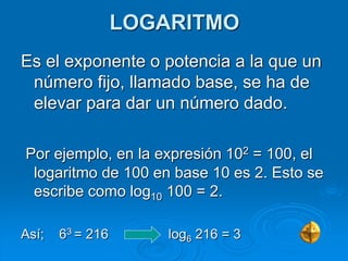 LOGARITMO
Es el exponente o potencia a la que un
número fijo, llamado base, se ha de
elevar para dar un número dado.
Por ejemplo, en la expresión 102 = 100, el
logaritmo de 100 en base 10 es 2. Esto se
escribe como log10 100 = 2.
Así; 63 = 216 log6 216 = 3
 