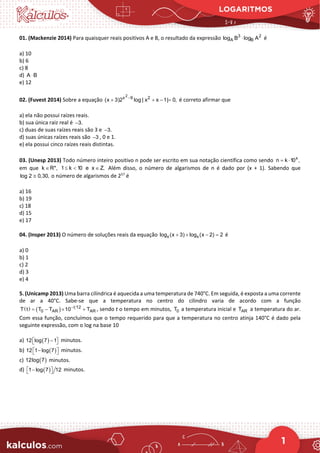 LOGARITMOS
1
01. (Mackenzie 2014) Para quaisquer reais positivos A e B, o resultado da expressão 3 2
A B
log B log A
⋅ é
a) 10
b) 6
c) 8
d) A B
⋅
e) 12
02. (Fuvest 2014) Sobre a equação
2
x 9 2
(x 3)2 log | x x 1| 0,
−
+ + − = é correto afirmar que
a) ela não possui raízes reais.
b) sua única raiz real é 3.
−
c) duas de suas raízes reais são 3 e 3.
−
d) suas únicas raízes reais são 3
− , 0 e 1.
e) ela possui cinco raízes reais distintas.
03. (Unesp 2013) Todo número inteiro positivo n pode ser escrito em sua notação científica como sendo x
 n k 10 ,
= ⋅
em que k R*, 1 k 10 e x Z.
∈ ≤ < ∈ Além disso, o número de algarismos de n é dado por (x + 1). Sabendo que
log 2 0,30,
≅ o número de algarismos de 257
é
a) 16
b) 19
c) 18
d) 15
e) 17
04. (Insper 2013) O número de soluções reais da equação x x
log (x 3) log (x 2) 2
+ + − =é
a) 0
b) 1
c) 2
d) 3
e) 4
5. (Unicamp 2013) Uma barra cilíndrica é aquecida a uma temperatura de 740°C. Em seguida, é exposta a uma corrente
de ar a 40°C. Sabe-se que a temperatura no centro do cilindro varia de acordo com a função
( ) ( ) t 12
0 AR AR
T t T T 10 T
−
= − × + , sendo t o tempo em minutos, 0
T a temperatura inicial e AR
T a temperatura do ar.
Com essa função, concluímos que o tempo requerido para que a temperatura no centro atinja 140°C é dado pela
seguinte expressão, com o log na base 10
a) ( )
12 log 7 1
 
−
  minutos.
b) ( )
12 1 log 7
 
−
  minutos.
c) ( )
12log 7 minutos.
d) ( )
1 log 7 12
 
−
  minutos.
 