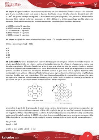 LOGARITMOS
2
06. (Insper 2013) Para combater um incêndio numa floresta, um avião a sobrevoa acima da fumaça e solta blocos de
gelo de uma tonelada. Ao cair, cada bloco se distancia da altitude em que foi solto pelo avião de acordo com a lei
2
d 10t ,
= em que t é o tempo em segundos. A massa M do bloco (em quilogramas) varia, em função dessa distância
de queda d (em metros), conforme a expressão: M 1000 250log d.
= − Se o bloco deve chegar ao chão totalmente
derretido, a altitude mínima em que o avião deve soltá-lo e o tempo de queda nesse caso devem ser
a) 10.000 metros e 32 segundos.
b) 10.000 metros e 10 segundos.
c) 1.000 metros e 32 segundos.
d) 2.000 metros e 10 segundos.
e) 1.000 metros e 10 segundos.
07. (Insper 2013) Se N é o menor número natural para o qual (2N
)N
tem pelo menos 30 dígitos, então N é
(Utilize a aproximação: log 2 = 0,30.)
a) 7
b) 8
c) 9
d) 10
e) 11
08. (Fatec 2013) As “áreas de coberturas” a serem atendidas por um serviço de telefonia móvel são divididas em
células, que são iluminadas por estações-radiobase localizadas no centro das células. As células em uma mesma área
de cobertura possuem diferentes frequências, a fim de que uma célula não interfira na outra. Porém, é possível
reutilizar a frequência de uma célula em outra célula relativamente distante, desde que a segunda não interfira na
primeira. Cluster é o nome dado ao conjunto de células vizinhas, o qual utiliza todo o espectro disponível. Uma
configuração muito utilizada está exemplificada na Figura 1, que representa um modelo matemático simplificado da
cobertura de rádio para cada estação-base. O formato hexagonal das células é o mais prático, pois permite maior
abrangência de cobertura, sem lacunas e sem sobreposições. A figura 2 ilustra o conceito de reutilização de frequência
por cluster, em que as células com mesmo número utilizam a mesma frequência.
Um modelo da perda (L) de propagação de sinais entre a antena transmissora e a receptora em espaço livre de
obstáculos é, em decibel (dB), expressa por 10 10
L 32,44 20 log f 20 log d
= + ⋅ + ⋅ , em que f é a frequência de transmissão
em mega-hertz (MHz) e d é a distância entre as antenas de transmissão e recepção em quilômetros (km). Considerando
que um sinal de radiofrequência de 600 MHz é enviado de uma estação-base para uma antena receptora que está a
20 km de distância, em espaço livre, então o valor da perda de propagação desse sinal é, em dB, aproximadamente,
10
log 2 0,30
=
10
log 3 0,48
=
a) 106 b) 114 c) 126 d) 140 e) 158
 
