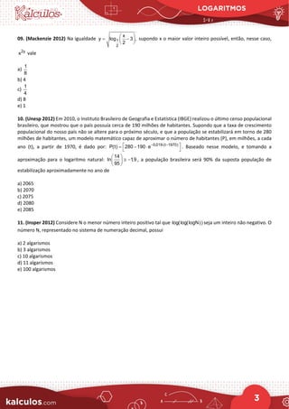 LOGARITMOS
3
09. (Mackenzie 2012) Na igualdade 1
2
x
y log 3 ,
2
 
= −
 
 
supondo x o maior valor inteiro possível, então, nesse caso,
2y
x vale
a)
1
8
b) 4
c)
1
4
d) 8
e) 1
10. (Unesp 2012) Em 2010, o Instituto Brasileiro de Geografia e Estatística (IBGE) realizou o último censo populacional
brasileiro, que mostrou que o país possuía cerca de 190 milhões de habitantes. Supondo que a taxa de crescimento
populacional do nosso país não se altere para o próximo século, e que a população se estabilizará em torno de 280
milhões de habitantes, um modelo matemático capaz de aproximar o número de habitantes (P), em milhões, a cada
ano (t), a partir de 1970, é dado por: 0,019 (t 1970)
P(t) 280 190 e− ⋅ −
 
= − ⋅
 
. Baseado nesse modelo, e tomando a
aproximação para o logaritmo natural:
14
In 1,9
95
 
≅ −
 
 
, a população brasileira será 90% da suposta população de
estabilização aproximadamente no ano de
a) 2065
b) 2070
c) 2075
d) 2080
e) 2085
11. (Insper 2012) Considere N o menor número inteiro positivo tal que log(log(logN)) seja um inteiro não negativo. O
número N, representado no sistema de numeração decimal, possui
a) 2 algarismos
b) 3 algarismos
c) 10 algarismos
d) 11 algarismos
e) 100 algarismos
 