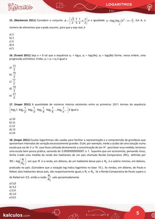 LOGARITMOS
5
15. (Mackenzie 2011) Considere o conjunto 3 7 1
A , , , ,
2 5 2 2
π
π
 
 
=  
 
 
e a igualdade ( )
2
2 1
2
y log log x x 1
= − + . Em A, o
número de elementos que x pode assumir, para que y seja real, é
a) 1
b) 2
c) 3
d) 4
e) 5
16. (Fuvest 2011) Seja x > 0 tal que a sequência a1 = log2x, a2 = log4(4x), a3 = log8(8x) forme, nessa ordem, uma
progressão aritmética. Então, a1 + a2 + a3 é igual a
a)
13
2
b)
15
2
c)
17
2
d)
19
2
e)
21
2
17. (Insper 2011) A quantidade de números inteiros existentes entre os primeiros 2011 termos da sequência
2 2 2 2 2 2
1 1 1 1 1
log 1, log , log , log , log ,...,log ,...
2 3 4 5 n
 
 
 
é igual a
a) 10
b) 11
c) 12
d) 13
e) 14
18. (Insper 2011) Escalas logarítmicas são usadas para facilitar a representação e a compreensão de grandezas que
apresentam intervalos de variação excessivamente grandes. O pH, por exemplo, mede a acidez de uma solução numa
escala que vai de 0 a 14; caso fosse utilizada diretamente a concentração do íon H+
para fazer essa medida, teríamos
uma escala bem pouco prática, variando de 0,00000000000001 a 1. Suponha que um economista, pensando nisso,
tenha criado uma medida da renda dos habitantes de um país chamada Renda Comparativa (RC), definida por
0
R
RC log ,
R
 
=  
 
em que R é a renda, em dólares, de um habitante desse país e 0
R é o salário mínimo, em dólares,
praticado no país. (Considere que a notação log indica logaritmo na base 10.) . As rendas, em dólares, de Paulo e
Rafael, dois habitantes desse país, são respectivamente iguais a 1
R e 2
R . Se a Renda Comparativa de Paulo supera a
de Rafael em 0,5, então a razão 1
2
R
R
vale aproximadamente
a) 5,0
b) 3,2
c) 2,4
d) 1,0
e) 0,5
 