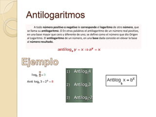 Antilogaritmos
      A todo número positivo o negativo le corresponde el logaritmo de otro número, que
se llama su antilogaritmo. O En otras palabras el antilogaritmo de un número real positivo,
en una base mayor que cero y diferente de uno; se define como el número que dio Origen
al Logaritmo. El antilogaritmo de un número, en una base dada consiste en elevar la base
al número resultado.
 