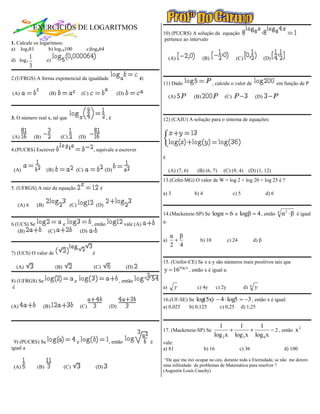 EXERCÍCIOS DE LOGARITMOS
                                                                                              10) (PUCRS) A solução da equação
                                                                                              pertence ao intervalo
1. Calcule os logaritmos:
a) log381         b) log10100                      c)log464
           1                                                                                       (A)                (B)                  (C)                   (D)
d) log3               e)
           3
2.(UFRGS) A forma exponencial da igualdade                                           é:
                                                                                              11) Dado                      , calcule o valor de                        em função de P
(A)                    (B)                       (C)                    (D)
                                                                                                   (A)          (B)                (C)                    (D)



3. O número real x, tal que                                      ,é                           12) (CAJU) A solução para o sistema de equações:


(A)            (B)             (C)           (D)

4.(PUCRS) Escrever                                     , equivale a escrever
                                                                                              é

 (A)                  (B)                (C)                     (D)                               (A) (7, 6)    (B) (6, 7)       (C) (9, 4)          (D) (1, 12)
                                                                                              13.(Cefet-MG) O valor de W = log 2 + log 20 + log 25 é ?
5. (UFRGS) A raiz da equação                                é
                                                                                              a) 3              b) 4                     c) 5                    d) 6

   (A) 6        (B)                    (C)                 (D)
                                                                                              14.(Mackenzie-SP) Se          logα  6 e logβ  4 , então                 4
                                                                                                                                                                            α 2  β é igual
6.(UCS) Se                         e                   , então                vale (A)        a:
   (B)                 (C)                       (D)
                                                                                                   α β
                                                                                              a)                 b) 10                c) 24              d) β
                                                                                                   2 4
7) (UCS) O valor de                                    é
                                                                                              15. (Unifor-CE) Se x e y são números reais positivos tais que
  (A)                        (B)                        (C)                   (D)
                                                                                              y  16log2 x , então x é igual a:
8) (UFRGS) Se                            e                               , então
 é                                                                                            a)      y          c) 4y         c) 2y             d)   4   y
                                                                                              16.(UF-SE) Se log(5x)             4  log5  3 , então x é igual:
(A)                  (B)                         (C)              (D)                         a) 0,025   b) 0,125               c) 0,25         d) 1,25


                                                                                                                              1       1       1
                                                                                              17. (Mackenzie-SP) Se                               = 2 , então x
                                                                                                                                                                  2

                                                                                                                            log 2 x log 3 x log 6 x
 9) (PUCRS) Se                               e                    , então                 é   vale:
igual a                                                                                       a) 81                    b) 16                   c) 36                         d) 100

                                                                                               “De que me irei ocupar no céu, durante toda a Eternidade, se não me derem
 (A)            (B)                (C)                     (D)                                uma infinidade de problemas de Matemática para resolver ?
                                                                                              (Augustin Louis Cauchy)
 