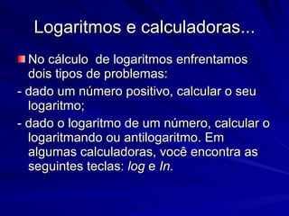 Logaritmos e calculadoras... No cálculo  de logaritmos enfrentamos dois tipos de problemas: - dado um número positivo, calcular o seu logaritmo; - dado o logaritmo de um número, calcular o logaritmando ou antilogaritmo. Em algumas calculadoras, você encontra as seguintes teclas:  log  e  In. 