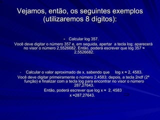 Vejamos, então, os seguintes exemplos (utilizaremos 8 dígitos): -  Calcular log 357. Você deve digitar o número 357 e, em seguida, apertar  a tecla log; aparecerá no visor o número 2,5526682. Então, poderá escrever que log 357 ≈ 2,5526682. Calcular o valor aproximado de x, sabendo que  log x ≈ 2, 4583. Você deve digitar primeiramente o número 2,4583; depois, a tecla 2ndf (2ª função) e finalizar com a tecla log para encontrar no visor o número 287,27643. Então, poderá escrever que log x ≈  2, 4583  x ≈287,27643.  
