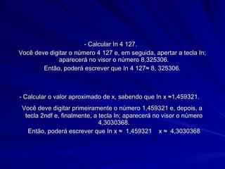 - Calcular In 4 127. Você deve digitar o número 4 127 e, em seguida, apertar a tecla In; aparecerá no visor o número 8,325306. Então, poderá escrever que In 4 127≈ 8, 325306. - Calcular o valor aproximado de x, sabendo que In x ≈1,459321.   Você deve digitar primeiramente o número 1,459321 e, depois, a tecla 2ndf e, finalmente, a tecla In; aparecerá no visor o número 4,3030368. Então, poderá escrever que In x ≈  1,459321  x ≈  4,3030368 