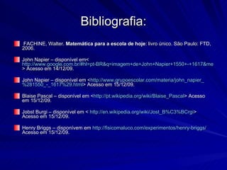 Bibliografia: FACHINE, Walter.  Matemática para a escola de hoje : livro único. São Paulo: FTD, 2006. John Napier – disponível em<  http://www.google.com.br/#hl=pt-BR&q=imagem+de+John+Napier+1550+-+1617&meta=&aq=f&oq=imagem+de+John+Napier+1550+-+1617&fp=1&cad=b > Acesso em 14/12/09. John Napier – disponível em < http://www.grupoescolar.com/materia/john_napier_ %281550_-_1617%29. html > Acesso em 15/12/09. Blaise Pascal – disponível em < http://pt.wikipedia.org/wiki/Blaise_Pascal > Acesso em 15/12/09. Jobst Burgi – disponível em <  http://en.wikipedia.org/wiki/Jost_B%C3%BCrgi > Acesso em 15/12/09. Henry Briggs – disponívem em  http://fisicomaluco.com/experimentos/henry-briggs/  Acesso em 15/12/09. 