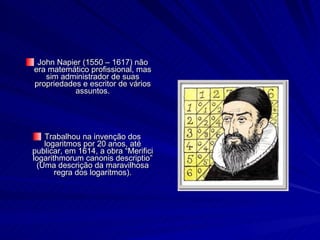 John Napier (1550 – 1617) não era matemático profissional, mas sim administrador de suas propriedades e escritor de vários assuntos. Trabalhou na invenção dos logaritmos por 20 anos, até publicar, em 1614, a obra “Merifici logarithmorum canonis descriptio” (Uma descrição da maravilhosa regra dos logaritmos). 