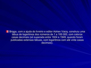 Briggs, com a ajuda do livreiro e editor Adrien Viacq, construiu uma tábua de logaritmos dos números de 1 a 100 000, com catorze casas decimais (só superada entre 1924 e 1949, quando foram publicadas extensas tábuas, com logaritmos com até vinte casas decimais). 