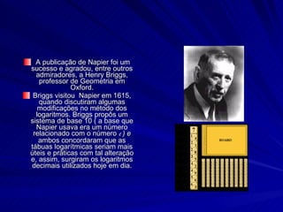 A publicação de Napier foi um sucesso e agradou, entre outros admiradores, a Henry Briggs, professor de Geometria em Oxford. Briggs visitou  Napier em 1615, quando discutiram algumas modificações no método dos logaritmos. Briggs propôs um sistema de base 10 ( a base que Napier usava era um número relacionado com o número  e  ) e  ambos concordaram que as tábuas logarítmicas seriam mais úteis e práticas com tal alteração e, assim, surgiram os logaritmos decimais utilizados hoje em dia. 