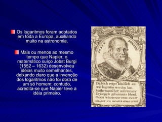 Os logaritmos foram adotados em toda a Europa, auxiliando muito na astronomia. Mais ou menos ao mesmo tempo que Napier, o matemático suíço Jobst Burgi (1552 – 1632) desenvolveu idéias muito semelhantes, deixando claro que a invenção dos logaritmos não foi obra de um só homem; contudo, acredita-se que Napier teve a idéia primeiro. 