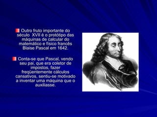 Outro fruto importante do século  XVII é o protótipo das máquinas de calcular do matemático e físico francês Blaise Pascal em 1642. Conta-se que Pascal, vendo seu pai, que era coletor de impostos, fazer freqüentemente cálculos cansativos, sentiu-se motivado a inventar uma máquina que o auxiliasse. 