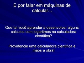 E por falar em máquinas de calcular... Que tal você aprender a desenvolver alguns cálculos com logaritmos na calculadora científica? Providencie uma calculadora científica e mãos a obra! 