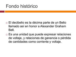Fondo histórico


   El decibelio es la décima parte de un Belio
    llamado así en honor a Alexander Graham
    Bell.
   Es una unidad que puede expresar relaciones
    de voltaje, y relaciones de ganancia o pérdida
    de cantidades como corriente y voltaje.
 