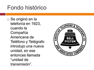 Fondo histórico
   Se originó en la
    telefonía en 1923,
    cuando la
    Compañía
    Americana de
    Teléfono y Telégrafo
    introdujo una nueva
    unidad, en ese
    entonces llamada
    “unidad de
    transmisión”.
 