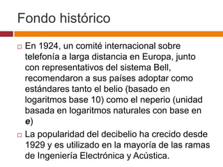 Fondo histórico
   En 1924, un comité internacional sobre
    telefonía a larga distancia en Europa, junto
    con representativos del sistema Bell,
    recomendaron a sus países adoptar como
    estándares tanto el belio (basado en
    logaritmos base 10) como el neperio (unidad
    basada en logaritmos naturales con base en
    e)
   La popularidad del decibelio ha crecido desde
    1929 y es utilizado en la mayoría de las ramas
    de Ingeniería Electrónica y Acústica.
 
