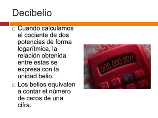 Decibelio
   Cuando calculamos
    el cociente de dos
    potencias de forma
    logarítmica, la
    relación obtenida
    entre estas se
    expresa con la
    unidad belio.
   Los belios equivalen
    a contar el número
    de ceros de una
    cifra.
 